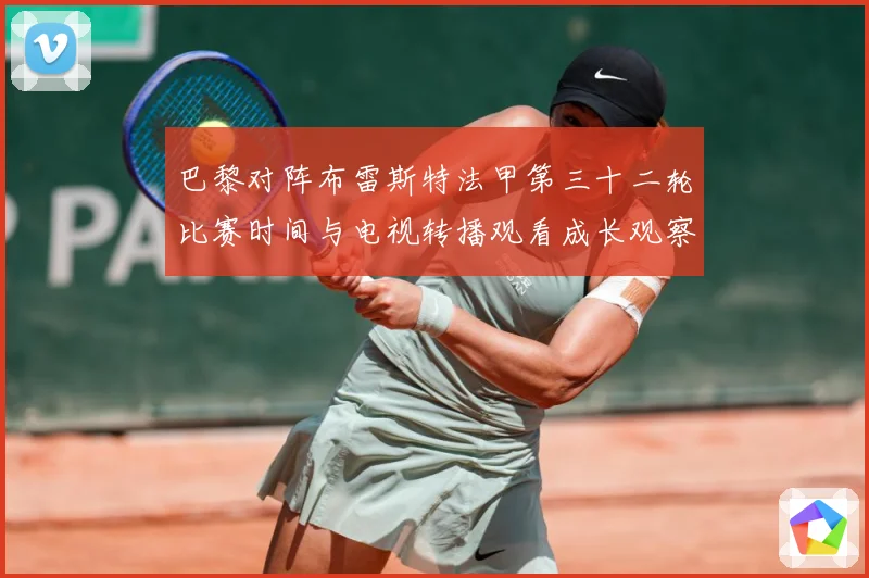 巴黎对阵布雷斯特法甲第三十二轮比赛时间与电视转播观看成长观察-深度解析