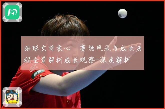 排球女将袁心玥赛场风采与成长历程全景解析成长观察-深度解析