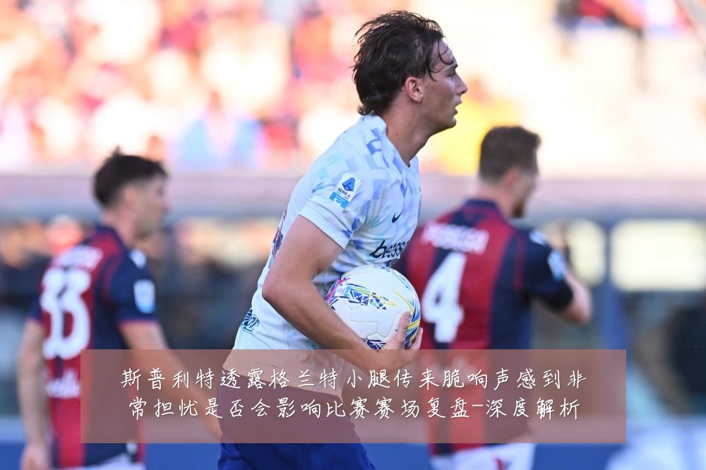 斯普利特透露格兰特小腿传来脆响声感到非常担忧是否会影响比赛赛场复盘-深度解析
