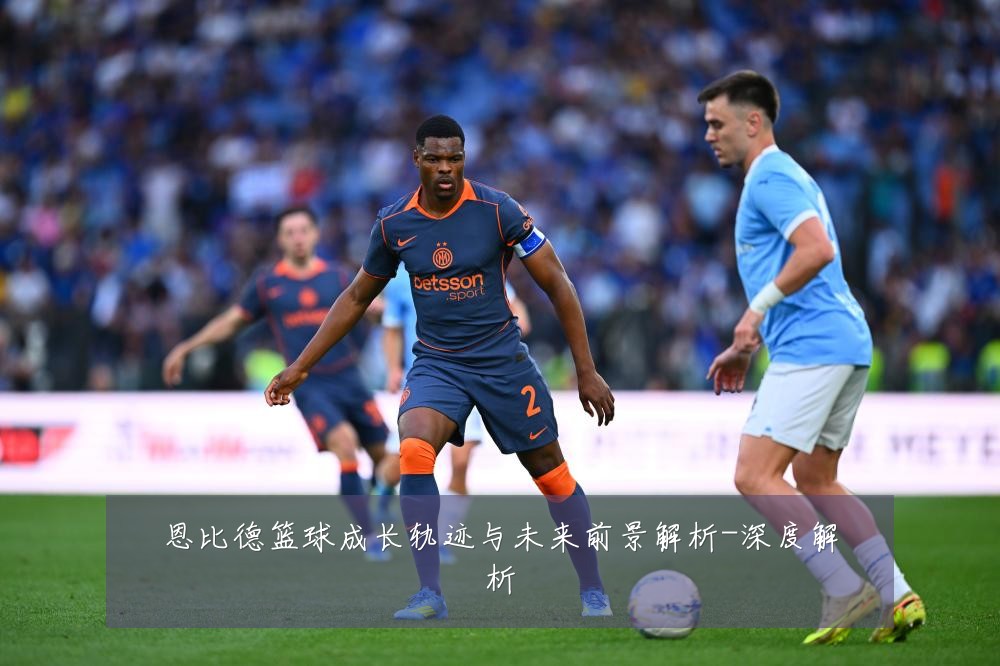 恩比德篮球成长轨迹与未来前景解析-深度解析